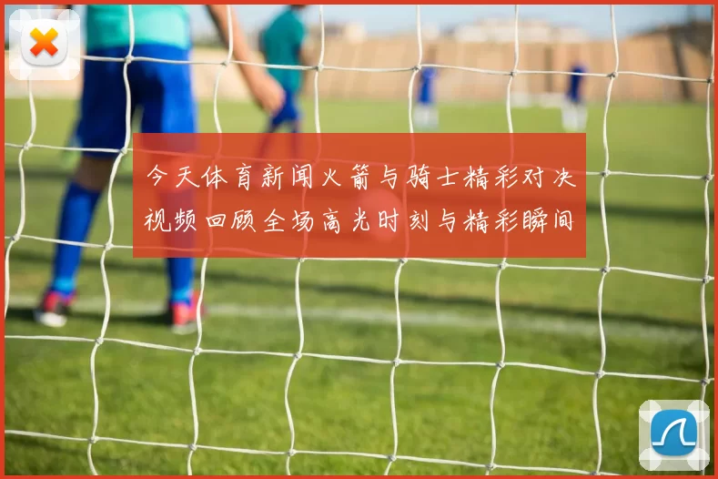 今天体育新闻火箭与骑士精彩对决视频回顾全场高光时刻与精彩瞬间分析