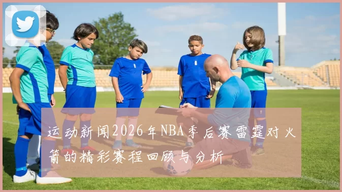 运动新闻2026年NBA季后赛雷霆对火箭的精彩赛程回顾与分析