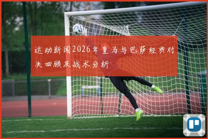 运动新闻2026年皇马与巴萨经典对决回顾及战术分析