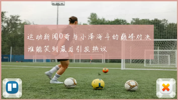 运动新闻O奇与小泽海斗的巅峰对决谁能笑到最后引发热议