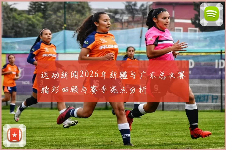 运动新闻2026年新疆与广东总决赛精彩回顾与赛季亮点分析