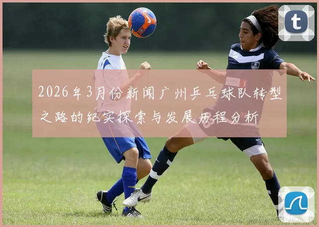 2026年3月份新闻广州乒乓球队转型之路的纪实探索与发展历程分析