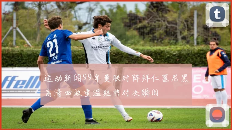 运动新闻99年曼联对阵拜仁慕尼黑高清回放重温经典对决瞬间